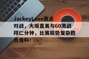 kaiyun体育官方app-JackeyLove焦点对战，大坂直美与60激战拜仁分钟，比赛局势复杂胜负难料！的简单介绍-kaiyun体育官方app