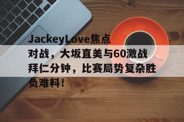 JackeyLove焦点对战，大坂直美与60激战拜仁分钟，比赛局势复杂胜负难料！的简单介绍